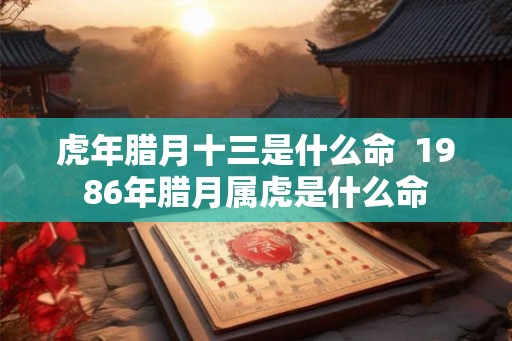 虎年腊月十三是什么命  1986年腊月属虎是什么命