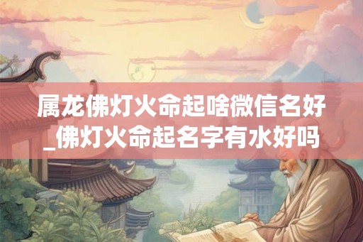 属龙佛灯火命起啥微信名好_佛灯火命起名字有水好吗 属龙佛灯火命起啥微信名好_佛灯火命起名字有水好吗
