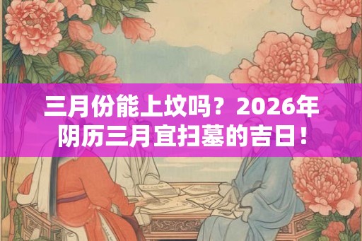 三月份能上坟吗？2026年阴历三月宜扫墓的吉日！