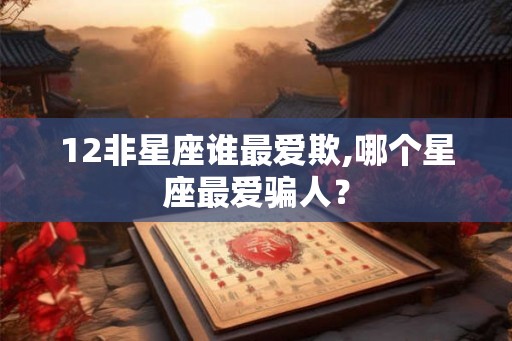 12非星座谁最爱欺,哪个星座最爱骗人？