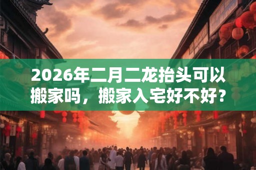 2026年二月二龙抬头可以搬家吗，搬家入宅好不好？