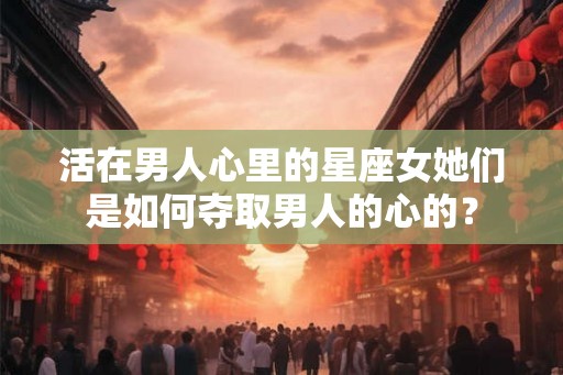 活在男人心里的星座女她们是如何夺取男人的心的？