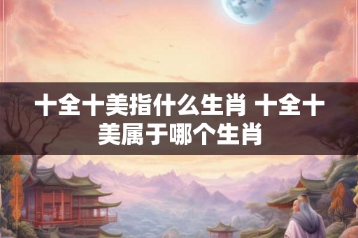 十全十美指什么生肖 十全十美属于哪个生肖