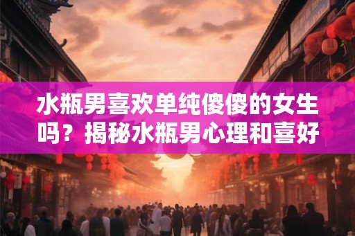 水瓶男喜欢单纯傻傻的女生吗？揭秘水瓶男心理和喜好女生的特点