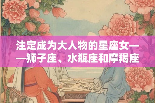 注定成为大人物的星座女——狮子座、水瓶座和摩羯座女性特点解析