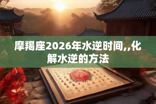 摩羯座2026年水逆时间,,化解水逆的方法
