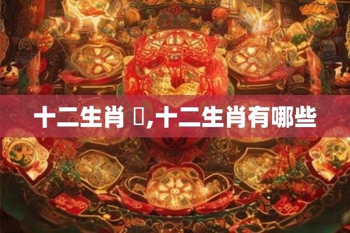 十二生肖 惱,十二生肖有哪些 十二生肖 惱,十二生肖有哪些
