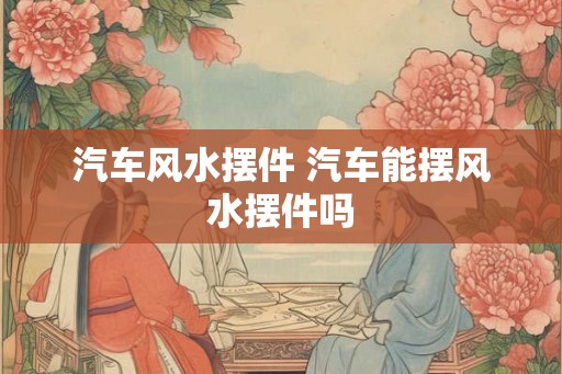 汽车风水摆件 汽车能摆风水摆件吗