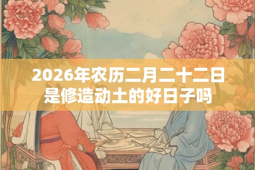2026年农历二月二十二日是修造动土的好日子吗