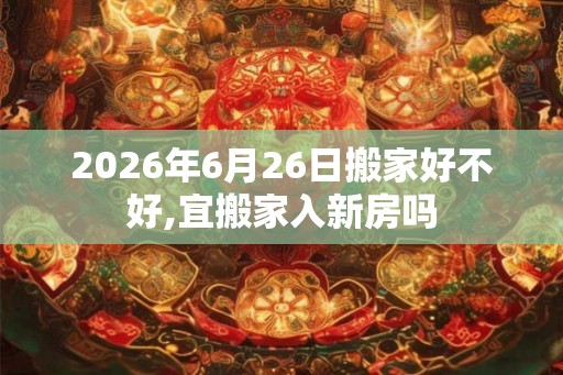 2026年6月26日搬家好不好,宜搬家入新房吗