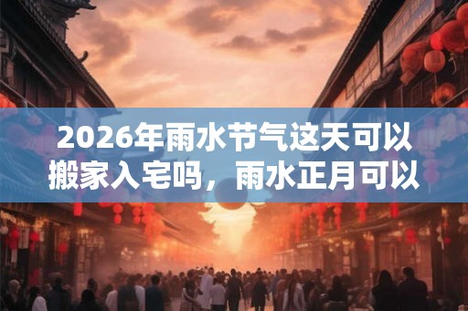 2026年雨水节气这天可以搬家入宅吗,雨水正月可以乔迁吗? 2026年雨水节气这天可以搬家入宅吗,雨水正月可以乔迁吗?