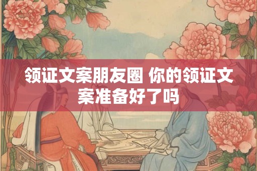 领证文案朋友圈 你的领证文案准备好了吗