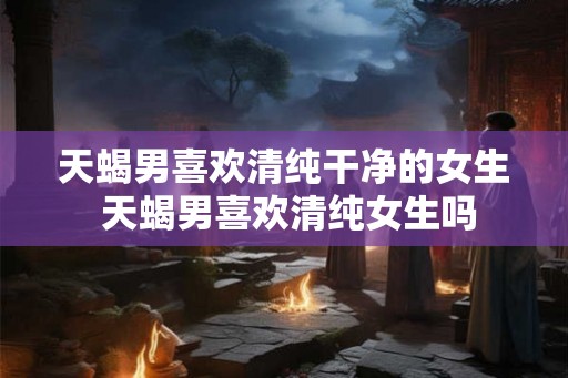 天蝎男喜欢清纯干净的女生 天蝎男喜欢清纯女生吗