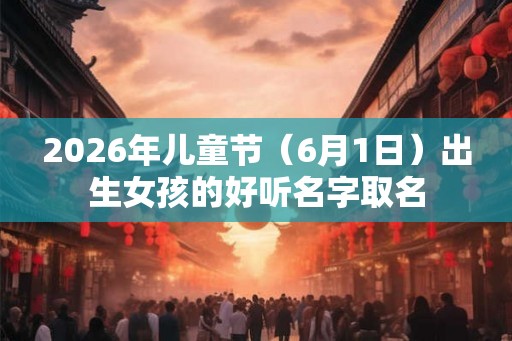2026年儿童节（6月1日）出生女孩的好听名字取名