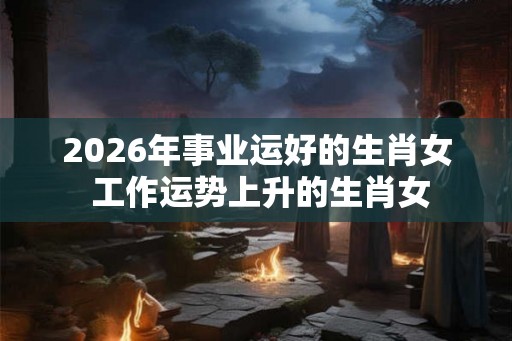 2026年事业运好的生肖女 工作运势上升的生肖女