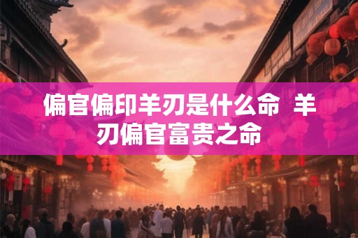偏官偏印羊刃是什么命  羊刃偏官富贵之命