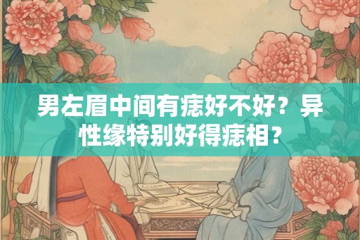 男左眉中间有痣好不好？异性缘特别好得痣相？