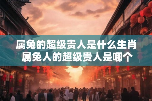 属兔的超级贵人是什么生肖 属兔人的超级贵人是哪个生肖