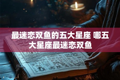 最迷恋双鱼的五大星座 哪五大星座最迷恋双鱼