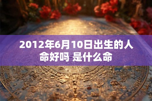 2012年6月10日出生的人命好吗 是什么命 2012年6月10日出生的人命好吗 是什么命