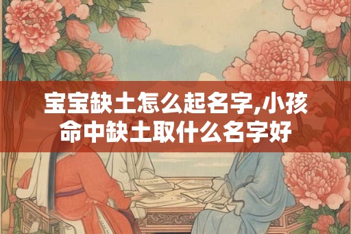 宝宝缺土怎么起名字,小孩命中缺土取什么名字好 宝宝缺土怎么起名字,小孩命中缺土取什么名字好