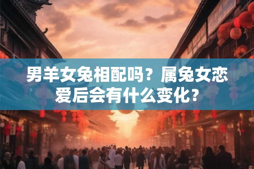 男羊女兔相配吗？属兔女恋爱后会有什么变化？