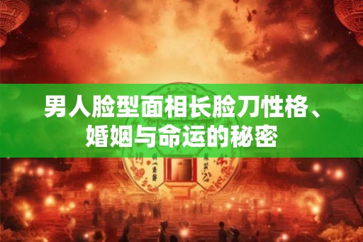 男人脸型面相长脸刀性格、婚姻与命运的秘密