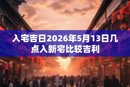 入宅吉日2026年5月13日几点入新宅比较吉利 入宅吉日2026年5月13日几点入新宅比较吉利