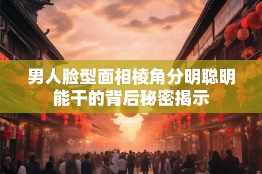 男人脸型面相棱角分明聪明能干的背后秘密揭示