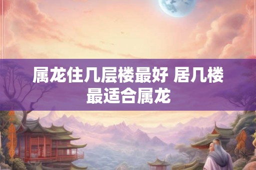 属龙住几层楼最好 居几楼最适合属龙