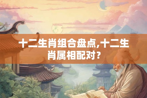 十二生肖组合盘点,十二生肖属相配对？