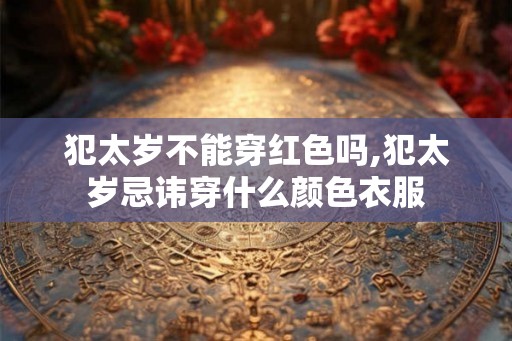 犯太岁不能穿红色吗,犯太岁忌讳穿什么颜色衣服