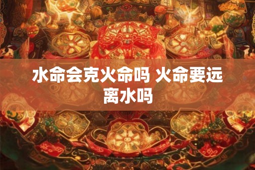 水命会克火命吗 火命要远离水吗