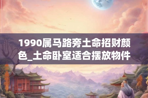 1990属马路旁土命招财颜色_土命卧室适合摆放物件