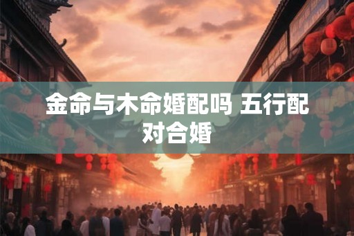 金命与木命婚配吗 五行配对合婚