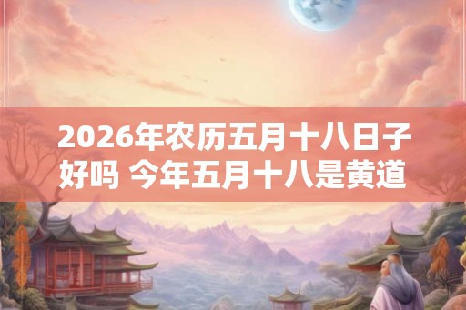 2026年农历五月十八日子好吗 今年五月十八是黄道吉日吗 2026年农历五月十八日子好吗 今年五月十八是黄道吉日吗