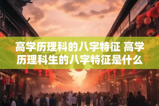 高学历理科的八字特征 高学历理科生的八字特征是什么 高学历理科的八字特征 高学历理科生的八字特征是什么