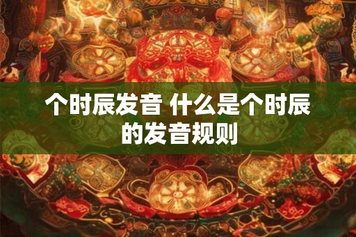 个时辰发音 什么是个时辰的发音规则