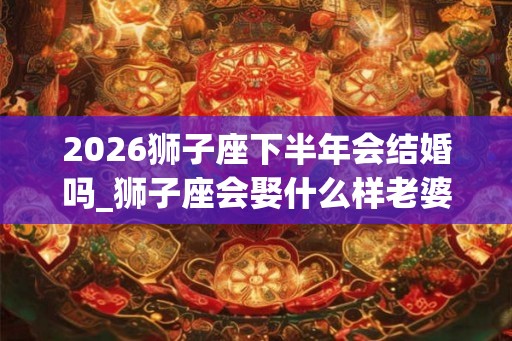2026狮子座下半年会结婚吗_狮子座会娶什么样老婆