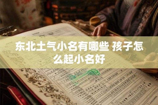 东北土气小名有哪些 孩子怎么起小名好 东北土气小名有哪些 孩子怎么起小名好