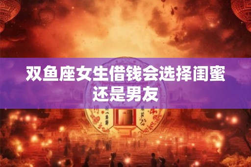 双鱼座女生借钱会选择闺蜜还是男友 双鱼座女生借钱会选择闺蜜还是男友