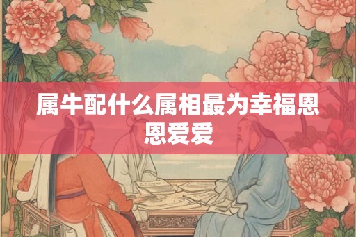 属牛配什么属相最为幸福恩恩爱爱 属牛配什么属相最为幸福恩恩爱爱