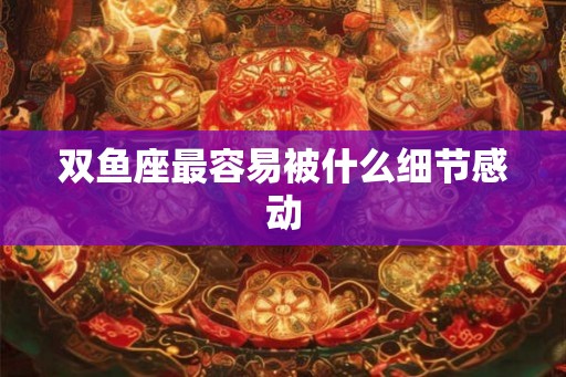 双鱼座最容易被什么细节感动 双鱼座最容易被什么细节感动