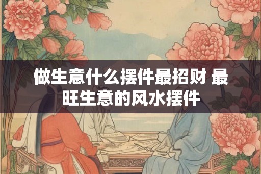 做生意什么摆件最招财 最旺生意的风水摆件 做生意什么摆件最招财 最旺生意的风水摆件