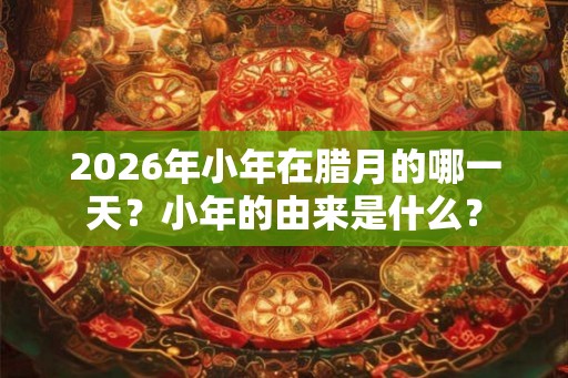 2026年小年在腊月的哪一天？小年的由来是什么？