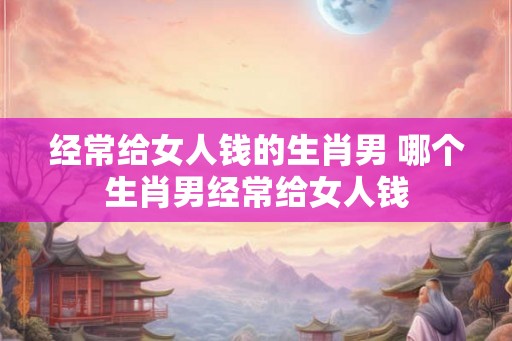 经常给女人钱的生肖男 哪个生肖男经常给女人钱