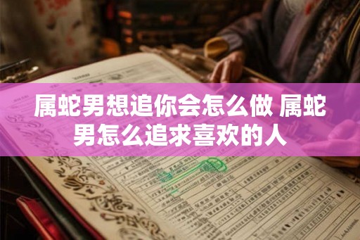 属蛇男想追你会怎么做 属蛇男怎么追求喜欢的人