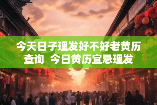 今天日子理发好不好老黄历查询  今日黄历宜忌理发