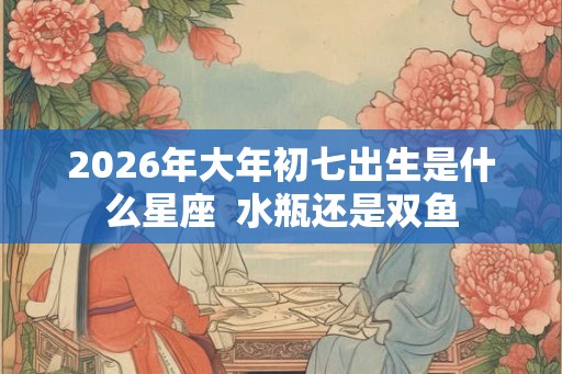 2026年大年初七出生是什么星座  水瓶还是双鱼