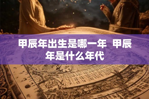 甲辰年出生是哪一年 甲辰年是什么年代 甲辰年出生是哪一年 甲辰年是什么年代